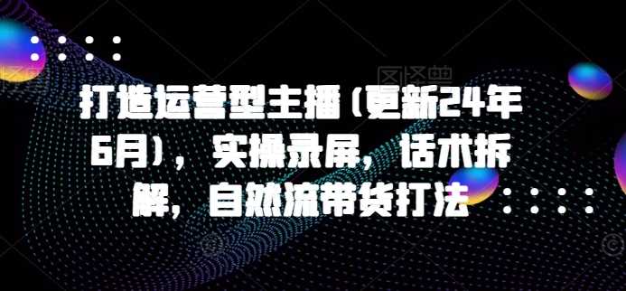 打造运营型主播(更新24年11月)，实操录屏，话术拆解，自然流带货打法好项目网-专注分享网络创业项目落地实操课程 – 全网首发_高质量创业项目输出好项目网