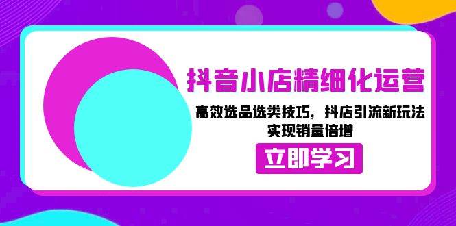 （13646期）抖音小店精细化运营：高效选品选类技巧，抖店引流新玩法，实现销量倍增好项目网-专注分享网络创业项目落地实操课程 – 全网首发_高质量创业项目输出好项目网