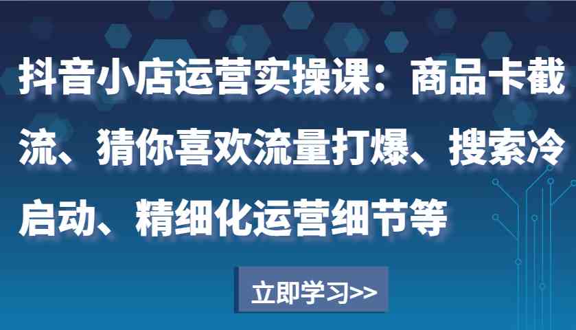 抖音小店运营实操课：商品卡截流、猜你喜欢流量打爆、搜索冷启动、精细化运营细节等好项目网-专注分享网络创业项目落地实操课程 – 全网首发_高质量创业项目输出好项目网