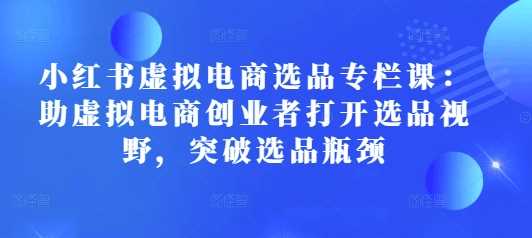 小红书虚拟电商选品专栏课：助虚拟电商创业者打开选品视野，突破选品瓶颈好项目网-专注分享网络创业项目落地实操课程 – 全网首发_高质量创业项目输出好项目网