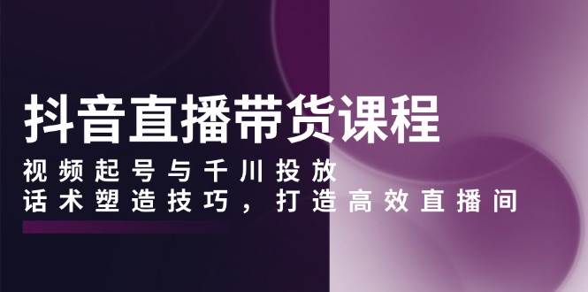 抖音直播带货课程，视频起号与千川投放，话术塑造技巧，打造高效直播间好项目网-专注分享网络创业项目落地实操课程 – 全网首发_高质量创业项目输出好项目网