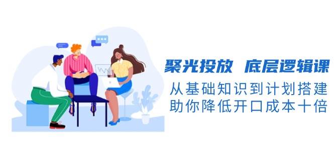 聚光投放底层逻辑课，从基础知识到计划搭建，助你降低开口成本十倍好项目网-专注分享网络创业项目落地实操课程 – 全网首发_高质量创业项目输出好项目网