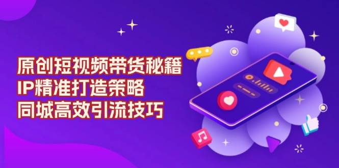 （13939期）原创 短视频带货秘籍，IP精准打造策略，同城高效引流技巧好项目网-专注分享网络创业项目落地实操课程 – 全网首发_高质量创业项目输出好项目网