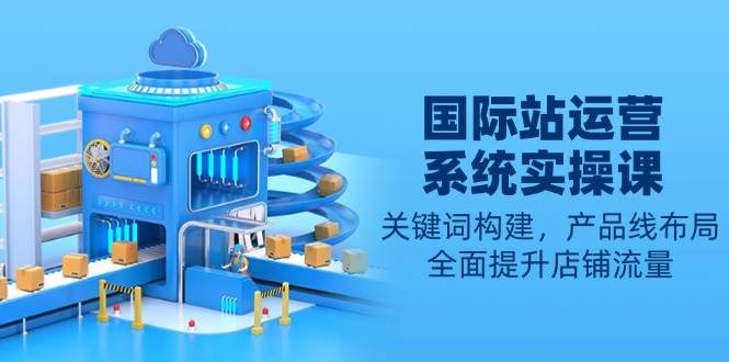 （13967期）国际站运营系统实操课：关键词构建，产品线布局，全面提升店铺流量好项目网-专注分享网络创业项目落地实操课程 – 全网首发_高质量创业项目输出好项目网