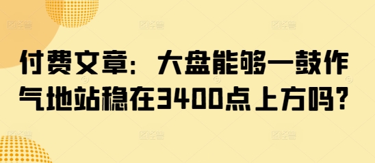 付费文章：大盘能够一鼓作气地站稳在3400点上方吗?好项目网-专注分享网络创业项目落地实操课程 – 全网首发_高质量创业项目输出好项目网