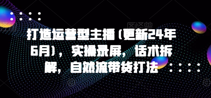 打造运营型主播(更新25年3月)，实操录屏，话术拆解，自然流带货打法好项目网-专注分享网络创业项目落地实操课程 – 全网首发_高质量创业项目输出好项目网