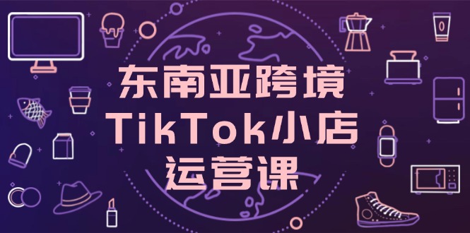 东南亚跨境TikTok小店运营课，掌握店铺设置与流量转化核心技巧好项目网-专注分享网络创业项目落地实操课程 – 全网首发_高质量创业项目输出好项目网