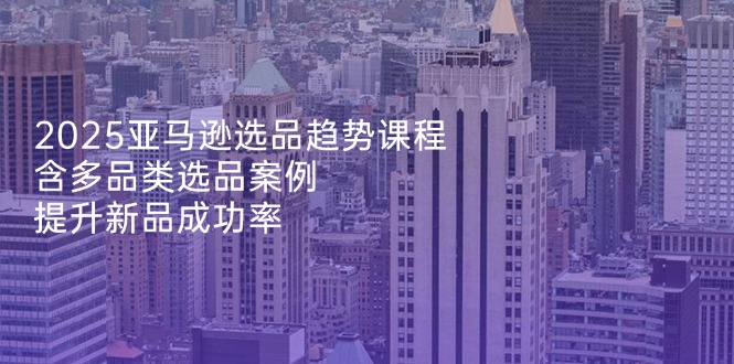 2025亚马逊选品趋势课程，含多品类选品案例，提升新品成功率好项目网-专注分享网络创业项目落地实操课程 – 全网首发_高质量创业项目输出好项目网