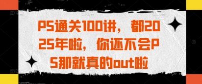 PS通关100讲，都2025年啦，你还不会PS那就真的out啦好项目网-专注分享网络创业项目落地实操课程 – 全网首发_高质量创业项目输出好项目网