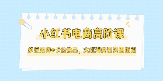 小红书电商高阶课，多店矩阵+卡位选品，大红海类目突围指南(更新5月)好项目网-专注分享网络创业项目落地实操课程 – 全网首发_高质量创业项目输出好项目网